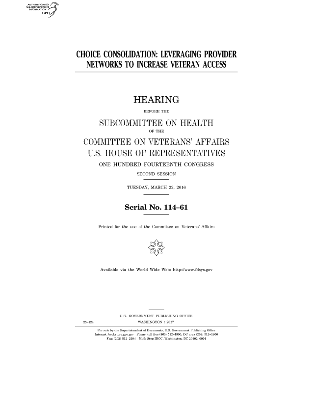 handle is hein.cbhear/fdsysarkl0001 and id is 1 raw text is: AUT-ENTICATED
US. GOVERNMENT
INFORMATION
      GP









                  CHOICE   CONSOLIDATION: LEVERAGING PROVIDER

                     NETWORKS TO INCREASE VETERAN ACCESS







                                      HEARING

                                          BEFORE THE


                          SUBCOMMITTEE ON HEALTH
                                           OF THE


                    COMMITTEE ON VETERANS' AFFAIRS

                      U.S.  HOUSE OF REPRESENTATIVES

                          ONE  HUNDRED FOURTEENTH CONGRESS

                                       SECOND SESSION


                                    TUESDAY, MARCH 22, 2016



                                    Serial  No.  114-61



                         Printed for the use of the Committee on Veterans' Affairs








                         Available via the World Wide Web: http://www.fdsys.gov









                                 U.S. GOVERNMENT PUBLISHING OFFICE
                    25-124             WASHINGTON : 2017

                         For sale by the Superintendent of Documents, U.S. Government Publishing Office
                         Internet: bookstore.gpo.gov Phone: toll free (866) 512-1800; DC area (202) 512-1800
                            Fax: (202) 512-2104 Mail: Stop IDCC, Washington, DC 20402-0001


