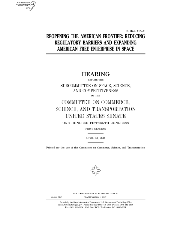 handle is hein.cbhear/fdsysarsd0001 and id is 1 raw text is: AUT-ENTICATED
US. GOVERNMENT
INFORMATION
     GP







                                                               S. HRG. 115-68

                 REOPENING THE AMERICAN FRONTIER: REDUCING

                      REGULATORY BARRIERS AND EXPANDING

                      AMERICAN FREE ENTERPRISE IN SPACE








                                     HEARING
                                         BEFORE THE

                         SUBCOMMITTEE ON SPACE, SCIENCE,

                                AND   COMPETITIVENESS
                                          OF THE


                          COMMITTEE ON COMMERCE,

                      SCIENCE, AND TRANSPORTATION

                            UNITED STATES SENATE

                          ONE  HUNDRED FIFTEENTH CONGRESS

                                       FIRST SESSION


                                       APRIL 26, 2017


                 Printed for the use of the Committee on Commerce, Science, and Transportation
















                                U.S. GOVERNMENT PUBLISHING OFFICE
                    26-600 PDF         WASHINGTON : 2017

                         For sale by the Superintendent of Documents, U.S. Government Publishing Office
                         Internet: bookstore.gpo.gov Phone: toll free (866) 512-1800; DC area (202) 512-1800
                            Fax: (202) 512-2104 Mail: Stop IDCC, Washington, DC 20402-0001


