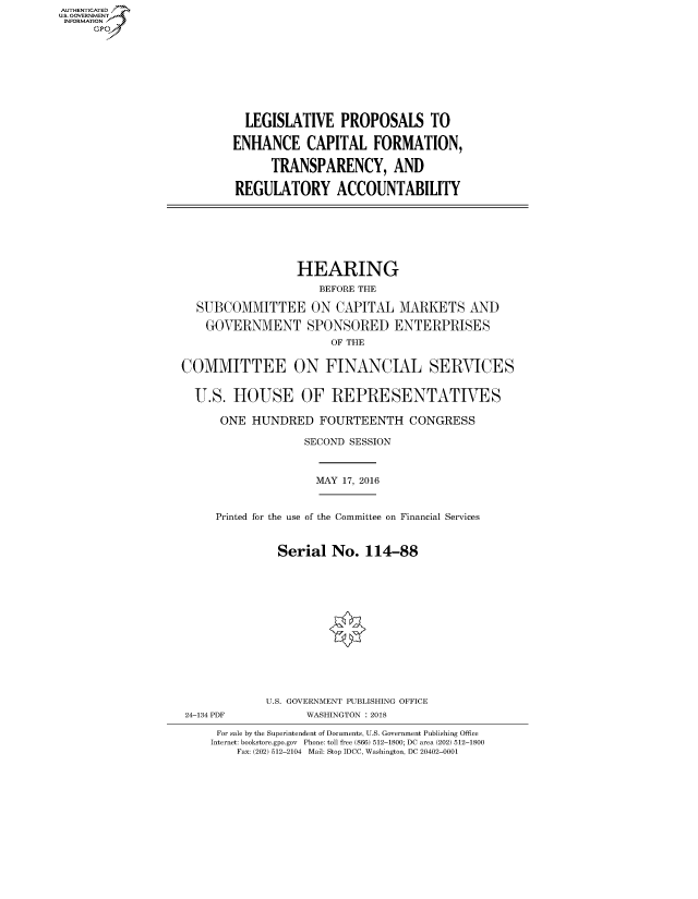 handle is hein.cbhear/fdsysasfy0001 and id is 1 raw text is: AUT-ENTICATED
US. GOVERNMENT
INFORMATION
     GP


  LEGISLATIVE PROPOSALS TO

ENHANCE CAPITAL FORMATION,

      TRANSPARENCY, AND

REGULATORY ACCOUNTABILITY


                  HEARING
                     BEFORE THE

  SUBCOMMITTEE ON CAPITAL MARKETS AND

    GOVERNMENT SPONSORED ENTERPRISES
                       OF THE


COMMITTEE ON FINANCIAL SERVICES


  U.S.  HOUSE OF REPRESENTATIVES

      ONE  HUNDRED   FOURTEENTH CONGRESS

                   SECOND SESSION


MAY 17, 2016


Printed for the use of the Committee on Financial Services


          Serial  No.  114-88














        U.S. GOVERNMENT PUBLISHING OFFICE


24-134 PDF


WASHINGTON : 2018


For sale by the Superintendent of Documents, U.S. Government Publishing Office
Internet: bookstore.gpo.gov Phone: toll free (866) 512-1800; DC area (202) 512-1800
    Fax: (202) 512-2104 Mail: Stop IDCC, Washington, DC 20402-0001



