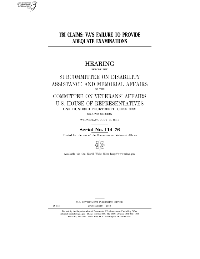 handle is hein.cbhear/fdsysasgb0001 and id is 1 raw text is: AUT-ENTICATED
US. GOVERNMENT
INFORMATION
     GP


TBI  CLAIMS:  VA'S  FAILURE   TO   PROVIDE

       ADEQUATE EXAMINATIONS


                  HEARING
                      BEFORE THE


    SUBCOMMITTEE ON DISABILITY

ASSISTANCE AND MEMORIAL AFFAIRS
                        OF THE


 COMMITTEE ON VETERANS' AFFAIRS

 U.S.   HOUSE OF REPRESENTATIVES
      ONE  HUNDRED FOURTEENTH CONGRESS
                    SECOND SESSION

                WEDNESDAY, JULY 13, 2016


                Serial  No.  114-76
      Printed for the use of the Committee on Veterans' Affairs





      Available via the World Wide Web: http://www.fdsys.gov


25-210


U.S. GOVERNMENT PUBLISHING OFFICE
      WASHINGTON : 2018


For sale by the Superintendent of Documents, U.S. Government Publishing Office
Internet: bookstore.gpo.gov Phone: toll free (866) 512-1800; DC area (202) 512-1800
    Fax: (202) 512-2104 Mail: Stop IDCC, Washington, DC 20402-0001



