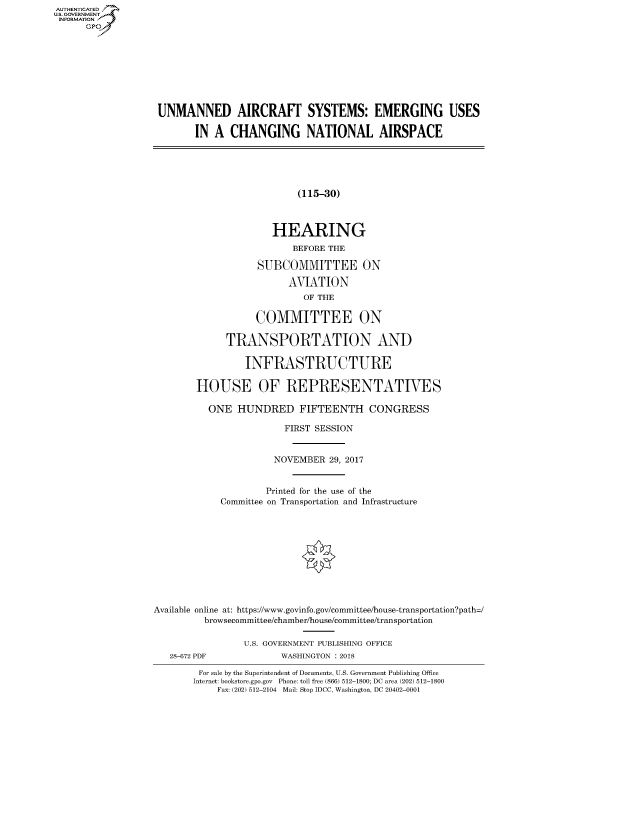 handle is hein.cbhear/fdsysasio0001 and id is 1 raw text is: AUT-ENTICATED
US. GOVERNMENT
INFORMATION
      GP









                   UNMANNED AIRCRAFT SYSTEMS: EMERGING USES

                          IN  A CHANGING NATIONAL AIRSPACE





                                             (115-30)



                                        HEARING
                                            BEFORE THE

                                     SUBCOMMITTEE ON

                                           AVIATION
                                              OF THE

                                     COMMITTEE ON

                                TRANSPORTATION AND

                                   INFRASTRUCTURE

                          HOUSE OF REPRESENTATIVES

                            ONE   HUNDRED FIFTEENTH CONGRESS

                                          FIRST SESSION


                                        NOVEMBER   29, 2017


                                        Printed for the use of the
                               Committee on Transportation and Infrastructure











                  Available online at: https://www.govinfo.gov/committee/house-transportation?path=/
                            browsecommittee/chamber/house/committee/transportation

                                   U.S. GOVERNMENT PUBLISHING OFFICE
                     28-672 PDF           WASHINGTON : 2018

                           For sale by the Superintendent of Documents, U.S. Government Publishing Office
                           Internet: bookstore.gpo.gov Phone: toll free (866) 512-1800; DC area (202) 512-1800
                              Fax: (202) 512-2104 Mail: Stop IDCC, Washington, DC 20402-0001


