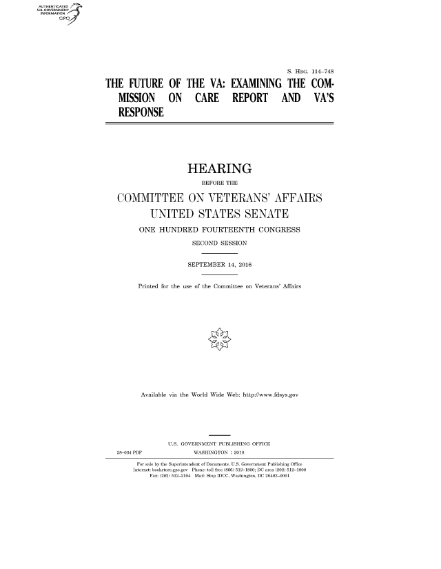 handle is hein.cbhear/fdsysasly0001 and id is 1 raw text is: AUT-ENTICATED
US. GOVERNMENT
INFORMATION
      GP








                                                                    S. HRG. 114-748

                  THE FUTURE OF THE VA: EXAMINING THE COM-

                      MISSION ON CARE REPORT AND VA'S

                      RESPONSE








                                         HEARING

                                            BEFORE THE


                      COMMITTEE ON VETERANS' AFFAIRS

                               UNITED STATES SENATE

                            ONE  HUNDRED FOURTEENTH CONGRESS

                                          SECOND  SESSION


                                          SEPTEMBER 14, 2016


                           Printed for the use of the Committee on Veterans' Affairs

















                           Available via the World Wide Web: http://www.fdsys.gov







                                   U.S. GOVERNMENT PUBLISHING OFFICE
                      28-034 PDF          WASHINGTON : 2018

                           For sale by the Superintendent of Documents, U.S. Government Publishing Office
                           Internet: bookstore.gpo.gov Phone: toll free (866) 512-1800; DC area (202) 512-1800
                              Fax: (202) 512-2104 Mail: Stop IDCC, Washington, DC 20402-0001


