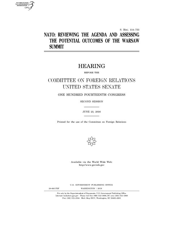 handle is hein.cbhear/fdsysasmc0001 and id is 1 raw text is: AUT-ENTICATED
US. GOVERNMENT
INFORMATION
      GP


                                                 S. HRG. 114-753

NATO: REVIEWING THE AGENDA AND ASSESSING

   THE POTENTIAL OUTCOMES OF THE WARSAW

   SUMMIT


                   HEARING

                       BEFORE THE


COMMITTEE ON FOREIGN RELATIONS

         UNITED STATES SENATE


      ONE   HUNDRED FOURTEENTH CONGRESS

                     SECOND SESSION



                     JUNE  23, 2016



      Printed for the use of the Committee on Foreign Relations















               Available via the World Wide Web:
                    http://www.govinfo.gov







              U.S. GOVERNMENT PUBLISHING OFFICE


28-603 PDF


WASHINGTON : 2018


For sale by the Superintendent of Documents, U.S. Government Publishing Office
Internet: bookstore.gpo.gov Phone: toll free (866) 512-1800; DC area (202) 512-1800
    Fax: (202) 512-2104 Mail: Stop IDCC, Washington, DC 20402-0001


