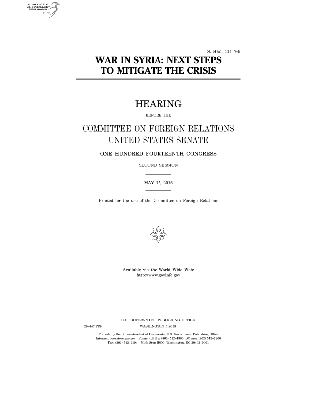 handle is hein.cbhear/fdsysasst0001 and id is 1 raw text is: AUTHENTICATED
U.S. GOVERNMENT
INFORMATION
      Gp


                                         S. HRG. 114-769

WAR IN SYRIA: NEXT STEPS

  TO MITIGATE THE CRISIS


                   HEARING

                       BEFORE THE


COMMITTEE ON FOREIGN RELATIONS

         UNITED STATES SENATE

      ONE HUNDRED FOURTEENTH CONGRESS

                     SECOND SESSION


MAY 17, 2016


Printed for the use of the Committee on Foreign Relations














         Available via the World Wide Web:
              http://www.govinfo.gov









        U.S. GOVERNMENT PUBLISHING OFFICE


29-447 PDF


WASHINGTON : 2018


For sale by the Superintendent of Documents, U.S. Government Publishing Office
Internet: bookstore.gpo.gov Phone: toll free (866) 512-1800; DC area (202) 512-1800
    Fax: (202) 512-2104 Mail: Stop IDCC, Washington, DC 20402-0001


