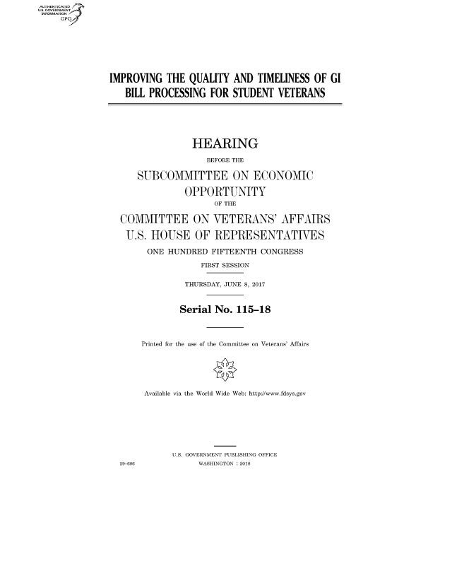 handle is hein.cbhear/fdsysasuu0001 and id is 1 raw text is: AUTHENTICATED
U.S. GOVERNMENT
INFORMATION
     GP


IMPROVING THE QUALITY AND TIMELINESS OF GI

   BILL PROCESSING FOR STUDENT VETERANS


               HEARING

                  BEFORE THE


    SUBCOMMITTEE ON ECONOMIC

              OPPORTUNITY
                    OF THE


COMMITTEE ON VETERANS' AFFAIRS

U.S. HOUSE OF REPRESENTATIVES

      ONE HUNDRED FIFTEENTH CONGRESS

                 FIRST SESSION


              THURSDAY, JUNE 8, 2017



            Serial No. 115-18




     Printed for the use of the Committee on Veterans' Affairs







     Available via the World Wide Web: http://www.fdsys.gov








           U.S. GOVERNMENT PUBLISHING OFFICE
29-686          WASHINGTON : 2018


