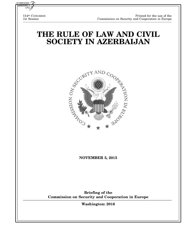 handle is hein.cbhear/fdsysaszj0001 and id is 1 raw text is: 


114th CONGRESS
1st Session


                Printed for the use of the
Commission on Security and Cooperation in Europe


THE RULE OF LAW AND CIVIL

    SOCIETY IN AZERBAIJAN


             NOVEMBER 5,2015








               Briefing of the
Commission on Security and Cooperation in Europe


Washington: 2016


AU HEN CA ED


