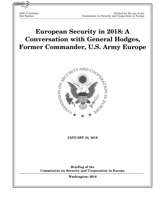handle is hein.cbhear/fdsysatdm0001 and id is 1 raw text is: 


115th CONGRESS
2nd Session


              Printed for the use of the
Commission on Security and Cooperation in Europe


       European Security in 2018: A

   Conversation with General Hodges,

Former Commander, U.S. Army Europe


























                     JANUARY 24, 2018








                     Briefing of the
         Commission on Security and Cooperation in Europe

                     Washington: 2018


