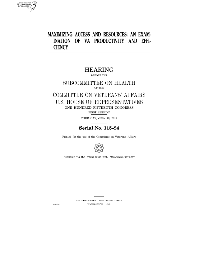 handle is hein.cbhear/fdsysathf0001 and id is 1 raw text is: AUT-ENTICATED
US. GOVERNMENT
INFORMATION
     GP


MAXIMIZING

   INATION

   CIENCY


ACCESS

OF   VA


AND  RESOURCES:   AN  EXAM-

PRODUCTIVITY AND EFFI-


               HEARING
                  BEFORE THE

     SUBCOMMITTEE ON HEALTH
                    OF THE

COMMITTEE ON VETERANS' AFFAIRS

U.S.   HOUSE OF REPRESENTATIVES
      ONE HUNDRED  FIFTEENTH  CONGRESS
                 FIRST SESSION
              THURSDAY, JULY 13, 2017


              Serial No. 115-24

     Printed for the use of the Committee on Veterans' Affairs




     Available via the World Wide Web: http://www.fdsys.gov











           U.S. GOVERNMENT PUBLISHING OFFICE
30-370           WASHINGTON : 2018


