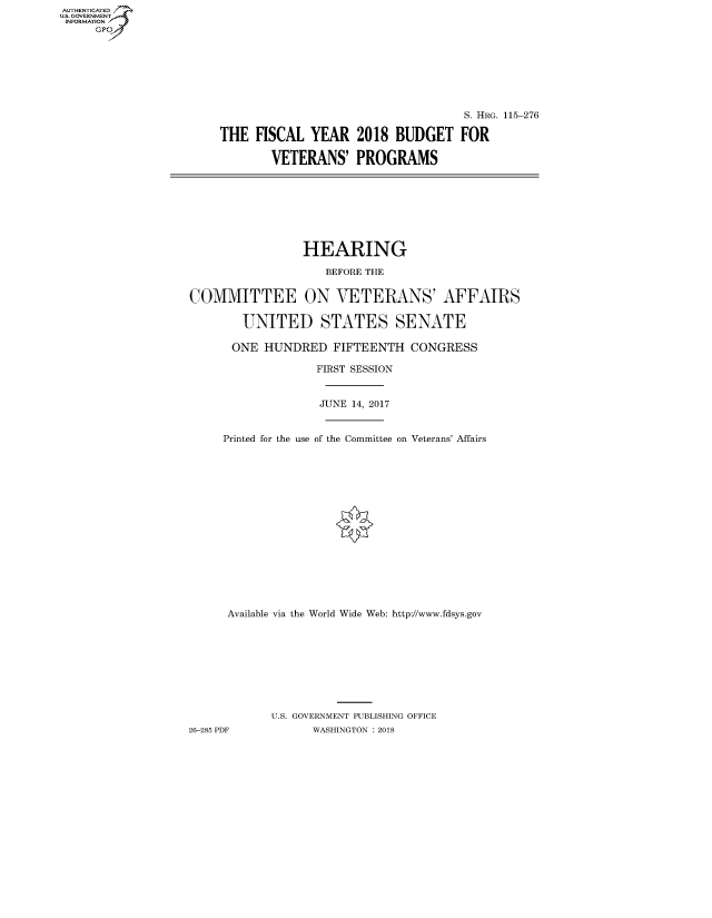 handle is hein.cbhear/fdsysatii0001 and id is 1 raw text is: AUT-ENTICATED
US. GOVERNMENT
INFORMATION
     GP


                                   S. HRG. 115-276

THE  FISCAL  YEAR   2018  BUDGET   FOR

       VETERANS' PROGRAMS


                HEARING

                    BEFORE THE


COMMITTEE ON VETERANS' AFFAIRS

        UNITED STATES SENATE

      ONE  HUNDRED   FIFTEENTH  CONGRESS


Printed for the use


FIRST SESSION


JUNE 14, 2017


of the Committee on Veterans' Affairs


      Available via the World Wide Web: http://www.fdsys.gov









            U.S. GOVERNMENT PUBLISHING OFFICE
26-285 PDF        WASHINGTON : 2018


