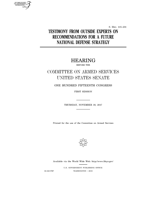 handle is hein.cbhear/fdsysatir0001 and id is 1 raw text is: AUT-ENTICATED
US. GOVERNMENT
INFORMATION
     GP


                                    S. HRG. 115-231

TESTIMONY FROM OUTSIDE EXPERTS ON

   RECOMMENDATIONS FOR A FUTURE

     NATIONAL   DEFENSE   STRATEGY


                HEARING
                   BEFORE THE


  COMMITTEE ON ARMED SERVICES

       UNITED STATES SENATE


       ONE HUNDRED  FIFTEENTH  CONGRESS

                  FIRST SESSION




            THURSDAY, NOVEMBER 30, 2017







     Printed for the use of the Committee on Armed Services















     Available via the World Wide Web: http://www.fdsys.gov/

           U.S. GOVERNMENT PUBLISHING OFFICE
30-020 PDF       WASHINGTON : 2018


