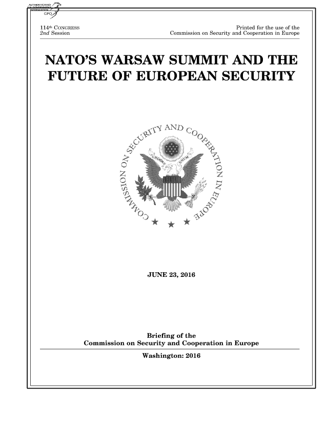handle is hein.cbhear/fdsysatjl0001 and id is 1 raw text is: 


114th CONGRESS
2nd Session


              Printed for the use of the
Commission on Security and Cooperation in Europe


NATO'S WARSAW SUMMIT AND THE

FUTURE OF EUROPEAN SECURITY


~.IO N


              JUNE 23, 2016








              Briefing of the
Commission on Security and Cooperation in Europe


Washington: 2016


AU HEN CA ED


