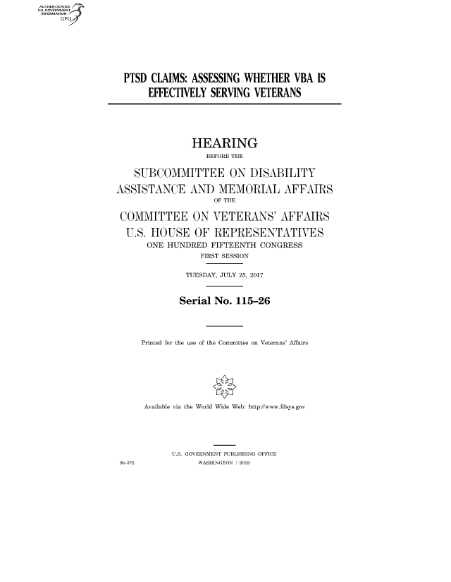 handle is hein.cbhear/fdsysatla0001 and id is 1 raw text is: AUTHENTICATED
U.S. GOVERNMENT
INFORMATION
     GP


PTSD CLAIMS: ASSESSING WHETHER VBA IS

     EFFECTIVELY SERVING VETERANS


                HEARING
                   BEFORE THE


    SUBCOMMITTEE ON DISABILITY

ASSISTANCE AND MEMORIAL AFFAIRS
                    OF THE


 COMMITTEE ON VETERANS' AFFAIRS

 U.S. HOUSE OF REPRESENTATIVES

      ONE HUNDRED FIFTEENTH CONGRESS
                 FIRST SESSION


              TUESDAY, JULY 25, 2017



              Serial No. 115-26





     Printed for the use of the Committee on Veterans' Affairs









     Available via the World Wide Web: http://www.fdsys.gov






            U.S. GOVERNMENT PUBLISHING OFFICE
 30-372          WASHINGTON : 2018


