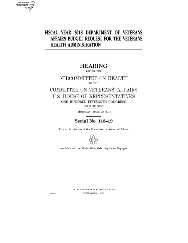 handle is hein.cbhear/fdsysatoc0001 and id is 1 raw text is: AUTHENTICATEO
U.S. GOVERNMENT
INFORMATION
     GP


FISCAL YEAR 2018 DEPARTMENT
   AFFAIRS BUDGET REQUEST FOR
   HEALTH ADMINISTRATION


OF
THE


VETERANS
VETERANS


               HEARING
                  BEFORE THE

     SUBCOMMITTEE ON HEALTH
                    OF THE

COMMITTEE ON VETERANS' AFFAIRS

U.S. HOUSE OF REPRESENTATIVES
      ONE HUNDRED FIFTEENTH CONGRESS
                 FIRST SESSION
             THURSDAY, JUNE 22, 2017


             Serial No. 115-19

     Printed for the use of the Committee on Veterans' Affairs




     Available via the World Wide Web: http://www.fdsys.gov










           U.S. GOVERNMENT PUBLISHING OFFICE
29-687          WASHINGTON : 2018


