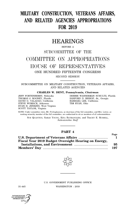 handle is hein.cbhear/fdsysatqj0001 and id is 1 raw text is: 




MILITARY CONSTRUCTION, VETERANS AFFAIRS,


  AND RELATED AGENCIES APPROPRIATIONS


                       FOR   2019


     HEARINGS

           BEFORE A

SUBCOMMITTEE OF THE


     COMMITTEE ON APPROPRIATIONS


       HOUSE OF REPRESENTATIVES

          ONE  HUNDRED FIFTEENTH CONGRESS

                       SECOND SESSION


  SUBCOMMITTEE  ON MILITARY CONSTRUCTION, VETERANS AFFAIRS,
                    AND RELATED AGENCIES

           CHARLES  W. DENT, Pennsylvania, Chairman
JEFF FORTENBERRY, Nebraska     DEBBIE WASSERMAN SCHULTZ, Florida
THOMAS J. ROONEY, Florida      SANFORD D. BISHOP, JR., Georgia
DAVID G. VALADAO, California   BARBARA LEE, California
STEVE WOMACK, Arkansas         TIM RYAN, Ohio
EVAN H. JENKINS, West Virginia
SCOTT TAYLOR, Virginia
NOTE: Under committee rules, Mr. Frelinghuysen, as chairman of the full committee, and Mrs. Lowey, as
ranking minority member of the full committee, are authorized to sit as members of all subcommittees.
     SUE QUANTIUs, SARAH YOUNG, KLYA BATMANGLIDJ, and TRACEY E. RUSSELL,
                        Subcommittee Staff




                          PART   4
                                                         Page
U.S. Department  of Veterans Affairs        ...................   1
Fiscal Year 2019 Budget  Oversight Hearing on  Energy,
  Installations, and Environment           ....................... 95
Members'  Day         .................................. ...... 197













                U.S. GOVERNMENT PUBLISHING OFFICE


31-445


WASHINGTON: 2018


AUTHENTICATED
uS. GOVERNMENT
INFORMATION
      GPO'


