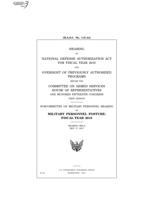 handle is hein.cbhear/fdsysatwi0001 and id is 1 raw text is: AUT-ENTICATED
US. GOVERNMENT
INFORMATION
    GP


[H.A.S.C. No. 115-44]


                 HEARING

                     ON

 NATIONAL   DEFENSE   AUTHORIZATION   ACT

          FOR  FISCAL  YEAR  2018

                    AND

 OVERSIGHT   OF PREVIOUSLY   AUTHORIZED

                PROGRAMS

                  BEFORE THE

     COMMITTEE   ON  ARMED   SERVICES

       HOUSE   OF REPRESENTATIVES

       ONE HUNDRED FIFTEENTH CONGRESS

                 FIRST SESSION


SUBCOMMITTEE  ON MILITARY PERSONNEL HEARING
                     ON

     MILITARY  PERSONNEL POSTURE:

            FISCAL  YEAR  2018


                HEARING HELD
                MAY  17, 2017


















           U.S. GOVERNMENT PUBLISHING OFFICE
25-837          WASHINGTON : 2018


