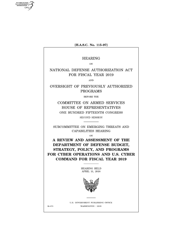handle is hein.cbhear/fdsysaumq0001 and id is 1 raw text is: AUT-ENTICATED
US. GOVERNMENT
INFORMATION
    GP










                           [H.A.S.C. No. 115-971



                               HEARING
                                  ON

                NATIONAL  DEFENSE  AUTHORIZATION   ACT
                         FOR FISCAL YEAR  2019
                                  AND

                OVERSIGHT  OF PREVIOUSLY  AUTHORIZED
                              PROGRAMS
                                BEFORE THE

                    COMMITTEE  ON  ARMED  SERVICES
                    HOUSE   OF  REPRESENTATIVES
                    ONE HUNDRED FIFTEENTH CONGRESS
                              SECOND SESSION


                 SUBCOMMITTEE ON EMERGING THREATS AND
                          CAPABILITIES HEARING
                                  ON
                 A REVIEW  AND  ASSESSMENT OF THE
                 DEPARTMENT OF DEFENSE BUDGET,
                 STRATEGY,   POLICY, AND  PROGRAMS
               FOR  CYBER  OPERATIONS   AND  U.S. CYBER
                   COMMAND   FOR  FISCAL  YEAR  2019


                              HEARING HELD
                              APRIL 11, 2018








                         U.S. GOVERNMENT PUBLISHING OFFICE
               30-571         WASHINGTON : 2019


