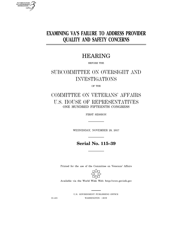 handle is hein.cbhear/fdsysaumy0001 and id is 1 raw text is: AUT-ENTICATED
US. GOVERNMENT
INFORMATION
     GP


EXAMINING   VA'S FAILURE TO  ADDRESS   PROVIDER

        QUALITY  AND  SAFETY  CONCERNS





                 HEARING

                    BEFORE THE


  SUBCOMMITTEE ON OVERSIGHT AND

              INVESTIGATIONS

                      OF THE


  COMMITTEE ON VETERANS' AFFAIRS

  U.S.   HOUSE OF REPRESENTATIVES
        ONE HUNDRED  FIFTEENTH CONGRESS


31-431


            FIRST SESSION





      WEDNESDAY, NOVEMBER 29, 2017




        Serial No.  115-39







Printed for the use of the Committee on Veterans' Affairs




Available via the World Wide Web: http://www.govinfo.gov




      U.S. GOVERNMENT PUBLISHING OFFICE
            WASHINGTON : 2019


