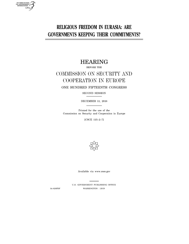handle is hein.cbhear/fdsysauut0001 and id is 1 raw text is: AUT-ENTICATED
US. GOVERNMENT
INFORMATION
     GP


     RELIGIOUS   FREEDOM IN EURASIA: ARE


GOVERNMENTS KEEPING THEIR COMMITMENTS?


                HEARING
                    BEFORE THE


   COMMISSION ON SECURITY AND

       COOPERATION IN EUROPE

       ONE HUNDRED   FIFTEENTH  CONGRESS

                  SECOND SESSION


                  DECEMBER 11, 2018


               Printed for the use of the
       Commission on Security and Cooperation in Europe

                   [CSCE 115-2-7]


















               Available via www.csce.gov




            U.S. GOVERNMENT PUBLISHING OFFICE
34-828PDF         WASHINGTON : 2019


