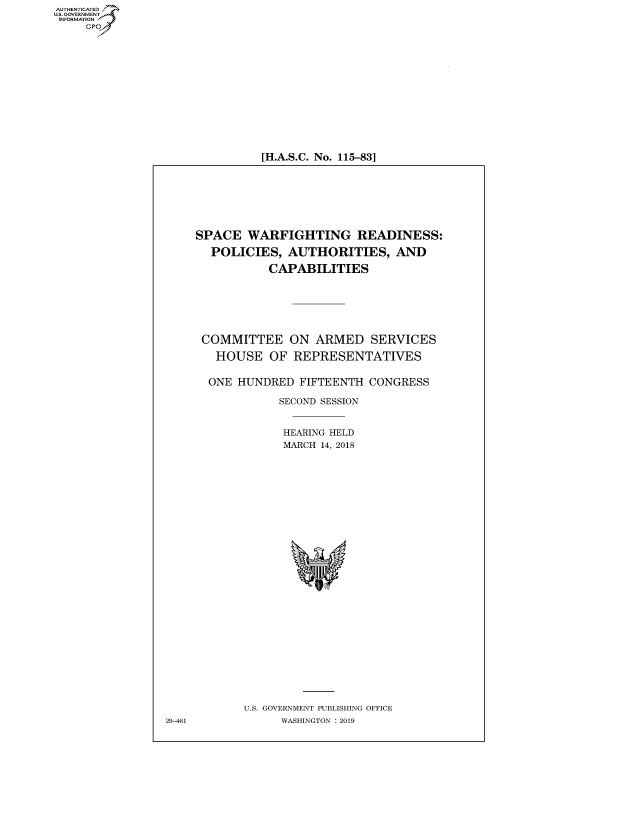handle is hein.cbhear/fdsysauwk0001 and id is 1 raw text is: AUT-ENTICATED
US. GOVERNMENT
INFORMATION
     GP


[H.A.S.C. No. 115-83]


SPACE   WARFIGHTING READINESS:

  POLICIES,   AUTHORITIES, AND

           CAPABILITIES


COMMITTEE ON ARMED SERVICES

  HOUSE   OF  REPRESENTATIVES


  ONE HUNDRED  FIFTEENTH CONGRESS

            SECOND SESSION


            HEARING HELD
            MARCH 14, 2018




























      U.S. GOVERNMENT PUBLISHING OFFICE
            WASHINGTON : 2019


29-461


