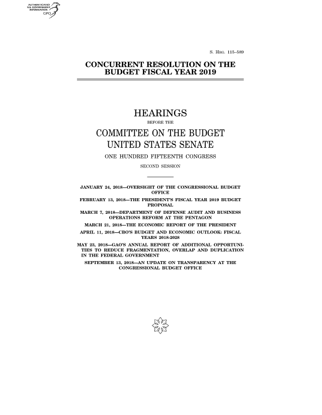 handle is hein.cbhear/fdsysavet0001 and id is 1 raw text is: AUTHENTICATEO
U.S. GOVERNMENT
INFORMATION
     GP







                                                      S. HRG. 115-589


                 CONCURRENT RESOLUTION ON THE
                       BUDGET FISCAL YEAR 2019








                               HEARINGS
                                   BEFORE THE


                    COMMITTEE ON THE BUDGET

                        UNITED STATES SENATE

                        ONE HUNDRED FIFTEENTH CONGRESS

                                 SECOND SESSION



                JANUARY 24, 2018-OVERSIGHT OF THE CONGRESSIONAL BUDGET
                                     OFFICE
               FEBRUARY 13, 2018-THE PRESIDENT'S FISCAL YEAR 2019 BUDGET
                                   PROPOSAL
                MARCH 7, 2018-DEPARTMENT OF DEFENSE AUDIT AND BUSINESS
                        OPERATIONS REFORM AT THE PENTAGON
                 MARCH 21, 2018-THE ECONOMIC REPORT OF THE PRESIDENT
               APRIL 11, 2018-CBO'S BUDGET AND ECONOMIC OUTLOOK: FISCAL
                                  YEARS 2018-2028
               MAY 23, 2018-GAO'S ANNUAL REPORT OF ADDITIONAL OPPORTUNI-
               TIES TO REDUCE FRAGMENTATION, OVERLAP AND DUPLICATION
               IN THE FEDERAL GOVERNMENT
                 SEPTEMBER 13, 2018-AN UPDATE ON TRANSPARENCY AT THE
                           CONGRESSIONAL BUDGET OFFICE


