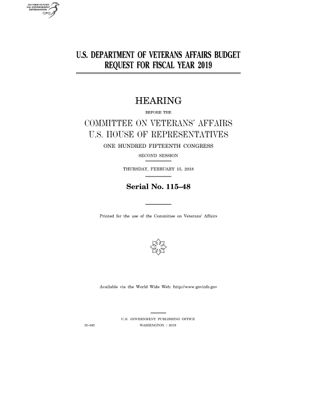 handle is hein.cbhear/fdsysavft0001 and id is 1 raw text is: AUTHENTICATED
U.S. GOVERNMENT
INFORMATION
     GP


U.S. DEPARTMENT OF VETERANS AFFAIRS BUDGET

         REQUEST FOR FISCAL YEAR 2019


HEARING

   BEFORE THE


COMMITTEE

U.S. HOUSE


35-385


ON VETERANS' AFFAIRS

OF REPRESENTATIVES


ONE HUNDRED FIFTEENTH CONGRESS

            SECOND SESSION


       THURSDAY, FEBRUARY 15, 2018



       Serial No. 115-48





Printed for the use of the Committee on Veterans' Affairs















Available via the World Wide Web: http://www.govinfo.gov






       U.S. GOVERNMENT PUBLISHING OFFICE
             WASHINGTON : 2019


