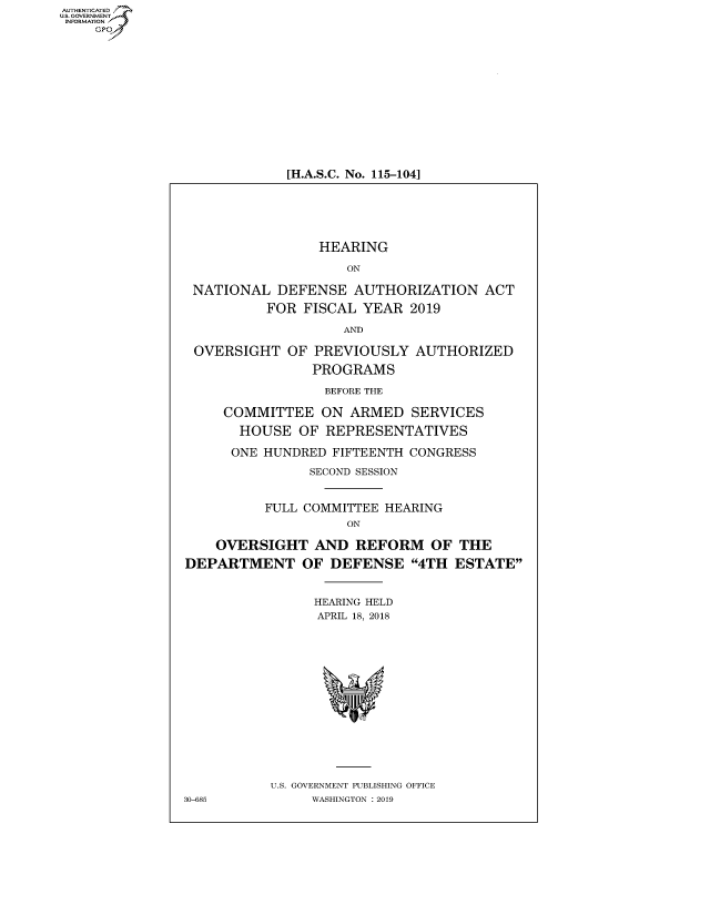 handle is hein.cbhear/fdsysavha0001 and id is 1 raw text is: AUT-ENTICATED
US. GOVERNMENT
INFORMATION
    GP













                            [H.A.S.C. No. 115-104]






                                HEARING

                                    ON

                 NATIONAL  DEFENSE   AUTHORIZATION   ACT

                          FOR  FISCAL YEAR  2019

                                    AND

                 OVERSIGHT   OF PREVIOUSLY   AUTHORIZED

                                PROGRAMS

                                BEFORE THE

                     COMMITTEE   ON ARMED   SERVICES

                       HOUSE  OF REPRESENTATIVES

                     ONE  HUNDRED FIFTEENTH CONGRESS

                               SECOND SESSION


                          FULL COMMITTEE HEARING
                                    ON

                    OVERSIGHT   AND  REFORM OF THE

                DEPARTMENT OF DEFENSE 4TH ESTATE


                                HEARING HELD
                                APRIL 18, 2018
















                          U.S. GOVERNMENT PUBLISHING OFFICE
                30-685          WASHINGTON : 2019


