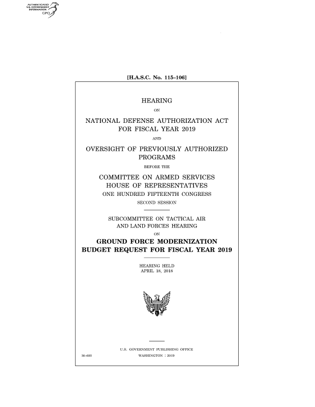 handle is hein.cbhear/fdsysavhb0001 and id is 1 raw text is: AUT-ENTICATED
US. GOVERNMENT
INFORMATION
    GP


[H.A.S.C. No. 115-106]


                 HEARING

                    ON

 NATIONAL   DEFENSE  AUTHORIZATION ACT
          FOR  FISCAL YEAR  2019

                    AND

 OVERSIGHT   OF PREVIOUSLY   AUTHORIZED
                PROGRAMS

                  BEFORE THE

     COMMITTEE   ON  ARMED   SERVICES
       HOUSE  OF  REPRESENTATIVES
       ONE HUNDRED FIFTEENTH CONGRESS
                SECOND SESSION


        SUBCOMMITTEE ON TACTICAL AIR
          AND LAND FORCES HEARING
                    ON
    GROUND FORCE MODERNIZATION
BUDGET   REQUEST   FOR  FISCAL  YEAR   2019


                HEARING HELD
                APRIL 18, 2018















           U.S. GOVERNMENT PUBLISHING OFFICE
30-693          WASHINGTON : 2019


