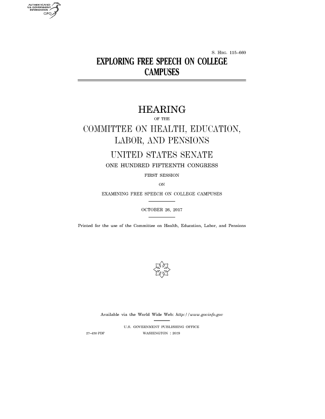 handle is hein.cbhear/fdsysavjm0001 and id is 1 raw text is: AUT-ENTICATED
US. GOVERNMENT
INFORMATION
     GP


                                    S. HRG. 115-660

EXPLORING FREE SPEECH ON COLLEGE

               CAMPUSES


                   HEARING
                        OF THE

  COMMITTEE ON HEALTH, EDUCATION,

            LABOR, AND PENSIONS


          UNITED STATES SENATE

          ONE HUNDRED  FIFTEENTH   CONGRESS

                     FIRST SESSION

                         ON

       EXAMINING FREE SPEECH ON COLLEGE CAMPUSES


                    OCTOBER 26, 2017


Printed for the use of the Committee on Health, Education, Labor, and Pensions


















       Available via the World Wide Web: http://www.govinfo.gov

              U.S. GOVERNMENT PUBLISHING OFFICE
   27-450 PDF       WASHINGTON : 2019


