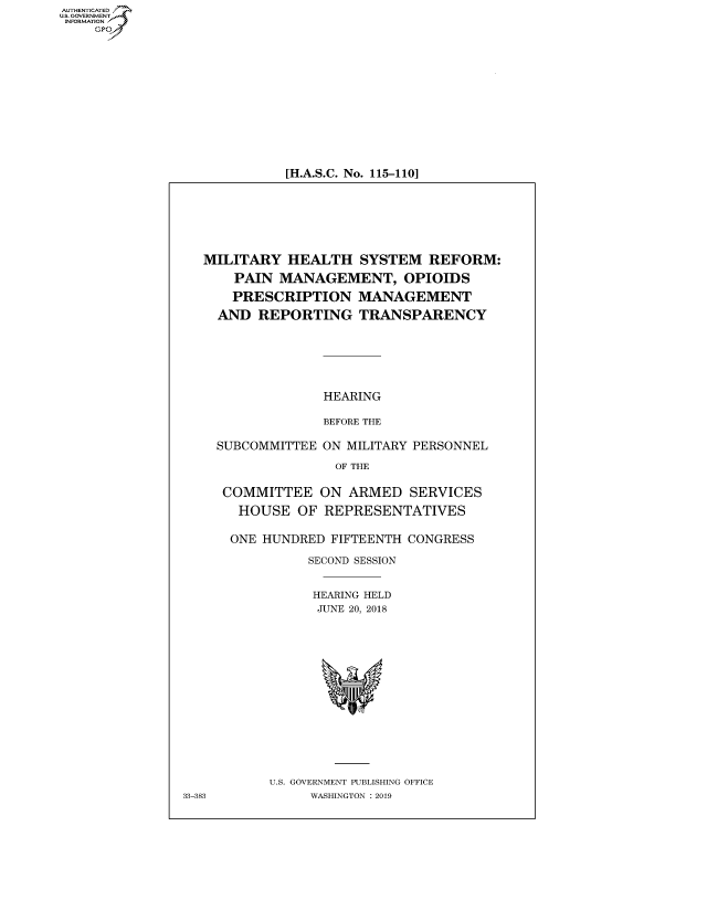 handle is hein.cbhear/fdsysavkp0001 and id is 1 raw text is: AUTHETIATD
...=VRNMENT~.,
   INORATO


[H.A.S.C. No. 115-110]


MILITARY HEALTH SYSTEM REFORM:

    PAIN MANAGEMENT, OPIOIDS

    PRESCRIPTION MANAGEMENT

  AND REPORTING TRANSPARENCY







               HEARING

               BEFORE THE

  SUBCOMMITTEE ON MILITARY PERSONNEL

                OF THE


  COMMITTEE ON ARMED SERVICES

    HOUSE OF REPRESENTATIVES


    ONE HUNDRED FIFTEENTH CONGRESS

             SECOND SESSION


             HEARING HELD
             JUNE 20, 2018


U.S. GOVERNMENT PUBLISHING OFFICE
     WASHINGTON :2019


33-383


