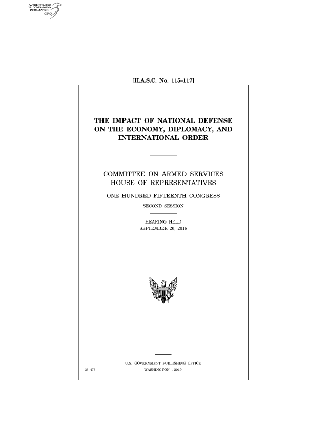 handle is hein.cbhear/fdsysavku0001 and id is 1 raw text is: AUTHETIATED
..GOVERNMENT
   INORATO


[H.A.S.C. No. 115-117]


THE IMPACT OF NATIONAL DEFENSE

ON THE ECONOMY, DIPLOMACY, AND

       INTERNATIONAL ORDER


COMMITTEE ON ARMED SERVICES

  HOUSE OF REPRESENTATIVES


  ONE HUNDRED FIFTEENTH CONGRESS

           SECOND SESSION


           HEARING HELD
           SEPTEMBER 26, 2018


U.S. GOVERNMENT PUBLISHING OFFICE
     WASHINGTON :2019


33-473


