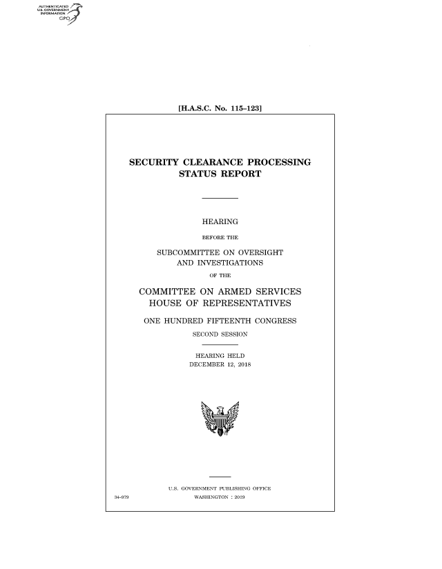 handle is hein.cbhear/fdsysavlw0001 and id is 1 raw text is: AUT-ENTICATED
US. GOVERNMENT
INFORMATION
     GP


[H.A.S.C. No. 115-123]


   SECURITY CLEARANCE PROCESSING

              STATUS   REPORT






                   HEARING

                   BEFORE THE

         SUBCOMMITTEE   ON OVERSIGHT
              AND INVESTIGATIONS

                     OF THE


     COMMITTEE ON ARMED SERVICES

        HOUSE   OF REPRESENTATIVES


      ONE  HUNDRED  FIFTEENTH  CONGRESS

                 SECOND SESSION


                 HEARING HELD
                 DECEMBER 12, 2018



















            U.S. GOVERNMENT PUBLISHING OFFICE
34-979           WASHINGTON : 2019


