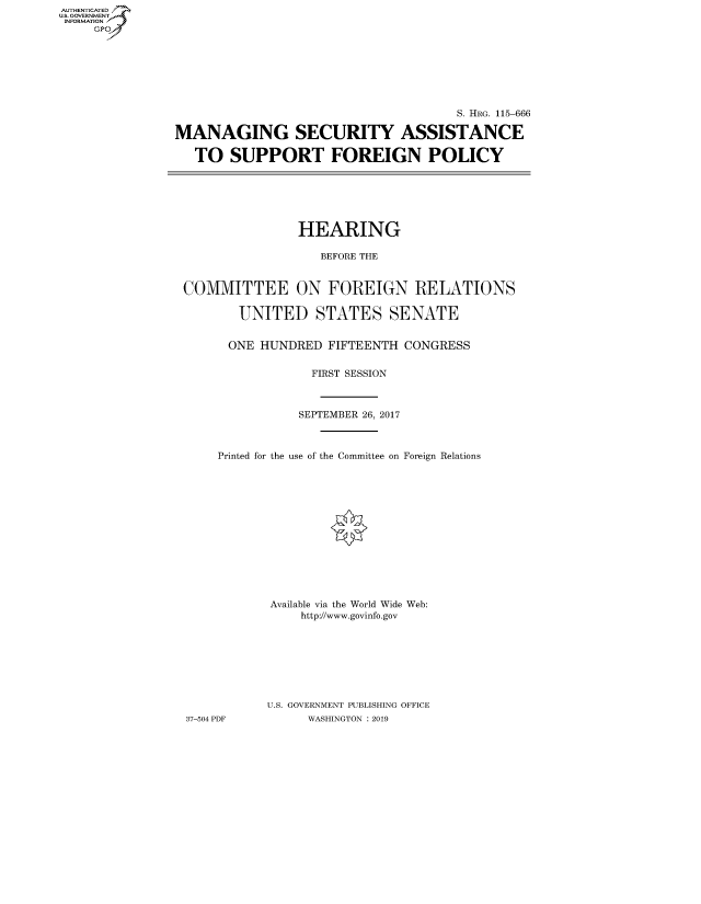 handle is hein.cbhear/fdsysavnq0001 and id is 1 raw text is: AUT-ENTICATED
US. GOVERNMENT
INFORMATION
     GP


                                       S. HRG. 115-666

MANAGING SECURITY ASSISTANCE

   TO   SUPPORT FOREIGN POLICY


                HEARING

                   BEFORE THE


COMMITTEE ON FOREIGN RELATIONS

        UNITED STATES SENATE


      ONE HUNDRED   FIFTEENTH CONGRESS


                 FIRST SESSION



                 SEPTEMBER 26, 2017



     Printed for the use of the Committee on Foreign Relations














            Available via the World Wide Web:
                http://www.govinfo.gov








           U.S. GOVERNMENT PUBLISHING OFFICE
37-504 PDF       WASHINGTON : 2019


