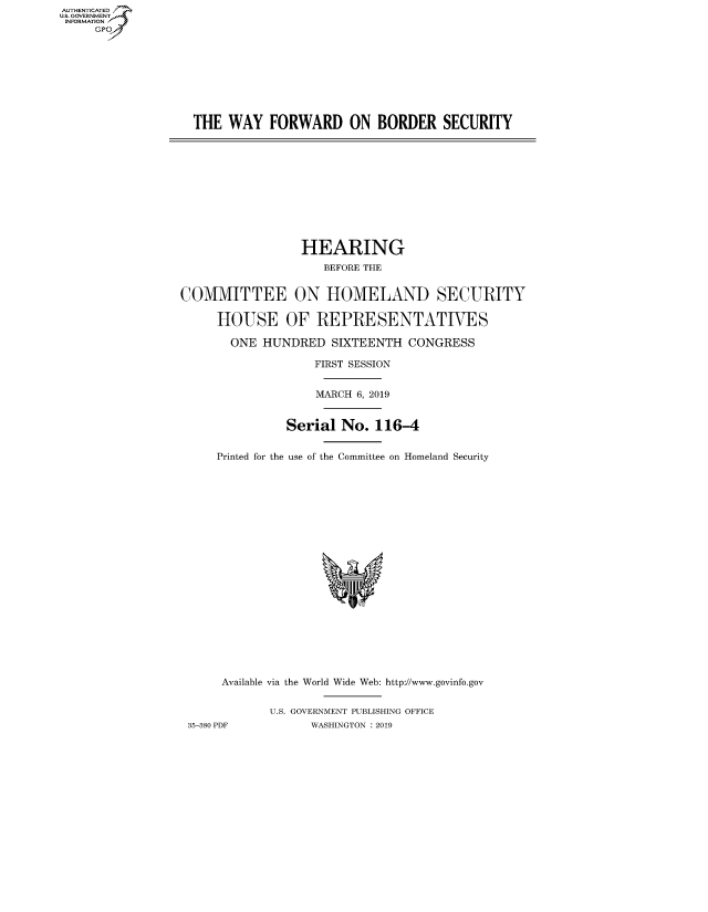 handle is hein.cbhear/fdsysavpt0001 and id is 1 raw text is: AUT-ENTICATED
US. GOVERNMENT
INFORMATION
     GP









                   THE  WAY   FORWARD ON BORDER SECURITY











                                   HEARING
                                      BEFORE THE


                 COMMITTEE ON HOMELAND SECURITY

                       HOUSE OF REPRESENTATIVES

                       ONE   HUNDRED   SIXTEENTH  CONGRESS

                                     FIRST SESSION


                                     MARCH 6, 2019


                                Serial  No.  116-4


                      Printed for the use of the Committee on Homeland Security





















                      Available via the World Wide Web: http://www.govinfo.gov


                              U.S. GOVERNMENT PUBLISHING OFFICE
                  35-380 PDF        WASHINGTON : 2019


