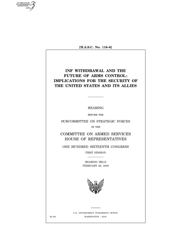handle is hein.cbhear/fdsysavsp0001 and id is 1 raw text is: AUT-ENTICATED
US. GOVERNMENT
INFORMATION
     GP


[H.A.S.C. No. 116-6]


       INF  WITHDRAWAL AND THE

       FUTURE   OF ARMS   CONTROL:

  IMPLICATIONS FOR THE SECURITY OF

  THE  UNITED   STATES  AND   ITS ALLIES







                  HEARING

                  BEFORE THE

     SUBCOMMITTEE  ON STRATEGIC FORCES

                    OF THE

     COMMITTEE ON ARMED SERVICES

       HOUSE   OF REPRESENTATIVES

       ONE HUNDRED SIXTEENTH CONGRESS

                 FIRST SESSION


                 HEARING HELD
                 FEBRUARY 26, 2019















           U.S. GOVERNMENT PUBLISHING OFFICE
36-232          WASHINGTON : 2019


