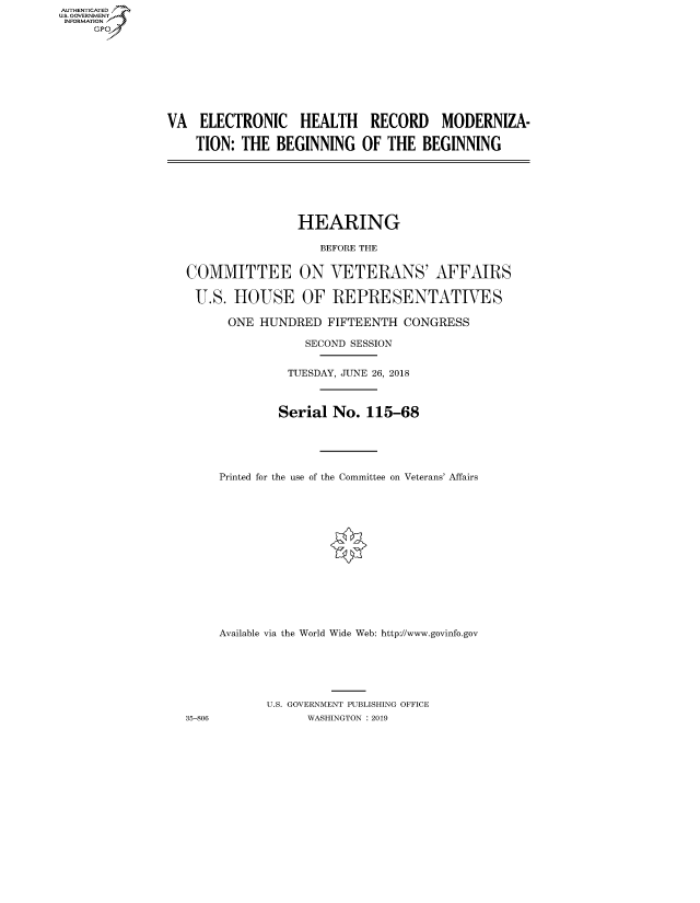 handle is hein.cbhear/fdsysavuh0001 and id is 1 raw text is: AUT-ENTICATED
U.S. GOVERNMENT
INFORMATION
     GP


VA   ELECTRONIC HEALTH RECORD MODERNIZA-

    TION:  THE  BEGINNING   OF THE  BEGINNING


HEARING

   BEFORE THE


COMMITTEE

U.S.   HOUSE


35-806


ON  VETERANS' AFFAIRS

OF   REPRESENTATIVES


ONE   HUNDRED  FIFTEENTH  CONGRESS

            SECOND SESSION


          TUESDAY, JUNE 26, 2018



        Serial  No.  115-68





Printed for the use of the Committee on Veterans' Affairs















Available via the World Wide Web: http://www.govinfo.gov






       U.S. GOVERNMENT PUBLISHING OFFICE
             WASHINGTON : 2019


