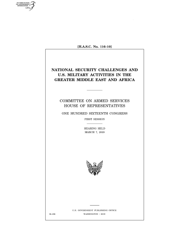 handle is hein.cbhear/fdsysavvg0001 and id is 1 raw text is: AUT-ENTICATED
US. GOVERNMENT
INFORMATION
     GP


[H.A.S.C. No. 116-10]


NATIONAL SECURITY CHALLENGES AND

    U.S. MILITARY   ACTIVITIES  IN  THE

    GREATER  MIDDLE   EAST   AND  AFRICA







    COMMITTEE ON ARMED SERVICES

       HOUSE   OF REPRESENTATIVES


       ONE HUNDRED SIXTEENTH CONGRESS

                 FIRST SESSION


                 HEARING HELD
                 MARCH 7, 2019




























           U.S. GOVERNMENT PUBLISHING OFFICE
36-296           WASHINGTON : 2019


