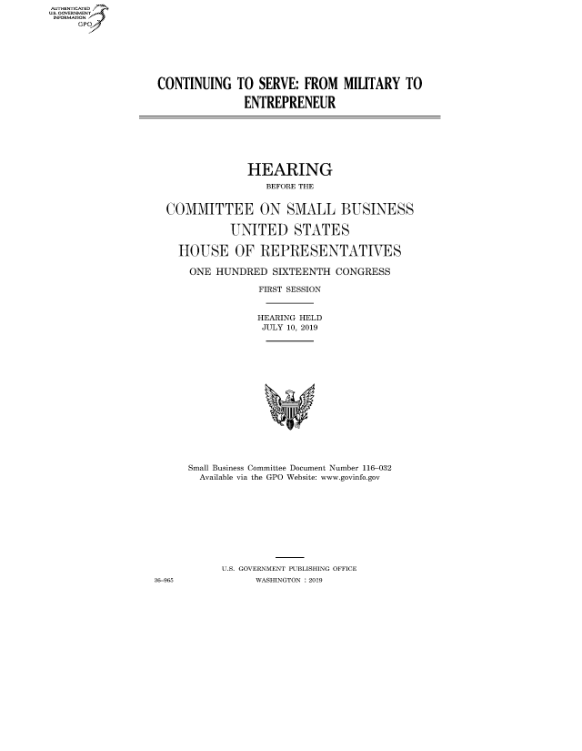 handle is hein.cbhear/fdsysavxt0001 and id is 1 raw text is: AUT-ENTICATED
US. GOVERNMENT
INFORMATION
     GP


CONTINUING TO SERVE: FROM MILITARY TO

               ENTREPRENEUR


                HEARING
                   BEFORE THE


  COMMITTEE ON SMALL BUSINESS

             UNITED STATES

    HOUSE OF REPRESENTATIVES

      ONE  HUNDRED  SIXTEENTH  CONGRESS

                  FIRST SESSION


                  HEARING HELD
                  JULY 10, 2019
















      Small Business Committee Document Number 116-032
        Available via the GPO Website: www.govinfo.gov










           U.S. GOVERNMENT PUBLISHING OFFICE
36-965           WASHINGTON : 2019


