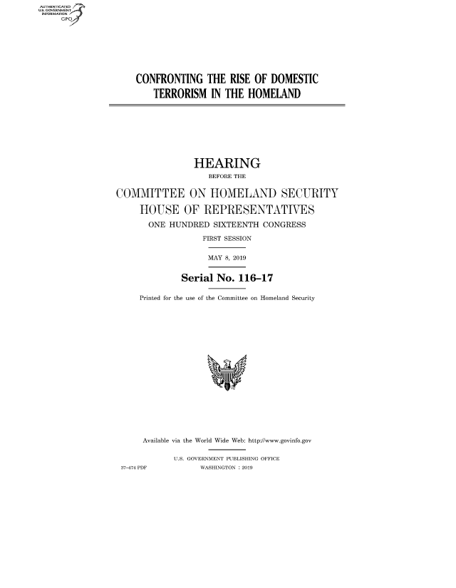 handle is hein.cbhear/fdsysavzx0001 and id is 1 raw text is: AUT-ENTICATED
US. GOVERNMENT
INFORMATION
     GP









                     CONFRONTING THE RISE OF DOMESTIC

                         TERRORISM IN THE HOMELAND










                                  HEARING
                                     BEFORE THE


                 COMMITTEE ON HOMELAND SECURITY

                      HOUSE OF REPRESENTATIVES

                        ONE  HUNDRED  SIXTEENTH  CONGRESS

                                    FIRST SESSION


                                    MAY  8, 2019


                               Serial  No.  116-17


                      Printed for the use of the Committee on Homeland Security





















                      Available via the World Wide Web: http://www.govinfo.gov


                             U.S. GOVERNMENT PUBLISHING OFFICE
                  37-474 PDF       WASHINGTON : 2019


