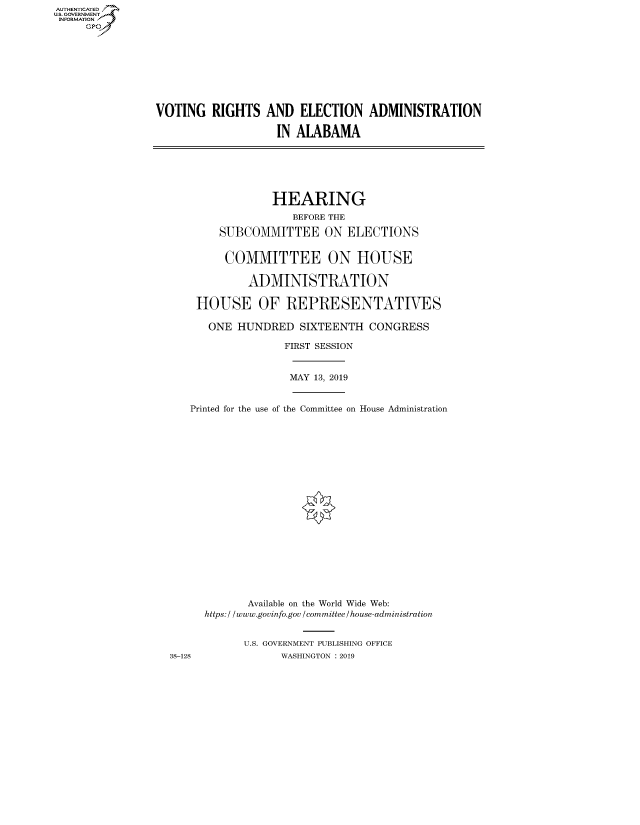 handle is hein.cbhear/fdsysawbv0001 and id is 1 raw text is: AUTHENTICATED
U.S. GOVERNMENT
INFORMATION
     Gp


VOTING RIGHTS AND ELECTION ADMINISTRATION

                   IN ALABAMA


                HEARING
                    BEFORE THE
        SUBCOMMITTEE ON ELECTIONS


        COMMITTEE ON HOUSE

            ADMINISTRATION

    HOUSE OF REPRESENTATIVES

      ONE HUNDRED SIXTEENTH CONGRESS

                  FIRST SESSION


                  MAY 13, 2019


   Printed for the use of the Committee on House Administration




















            Available on the World Wide Web:
      https: / / www.govinfo.gov / committee / house-administration


            U.S. GOVERNMENT PUBLISHING OFFICE
38-128            WASHINGTON : 2019



