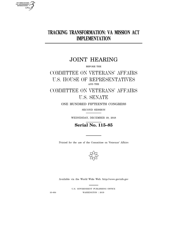 handle is hein.cbhear/fdsysawdk0001 and id is 1 raw text is: AUTHENTICATED
U.S. GOVERNMENT
INFORMATION
     Gp


TRACKING TRANSFORMATION: VA MISSION ACT
              IMPLEMENTATION


JOINT HEARING
        BEFORE THE


COMMITTEE
U.S. HOUSE


ON
OF


COMMITTEE ON
              U.S.


35-950


VETERANS' AFFAIRS
REPRESENTATIVES
AND THE
VETERANS' AFFAIRS
SENATE


ONE HUNDRED FIFTEENTH CONGRESS
            SECOND SESSION

      WEDNESDAY, DECEMBER 19, 2018

        Serial No. 115-85



Printed for the use of the Committee on Veterans' Affairs








Available via the World Wide Web: http://www.govinfo.gov

      U.S. GOVERNMENT PUBLISHING OFFICE
            WASHINGTON : 2019


