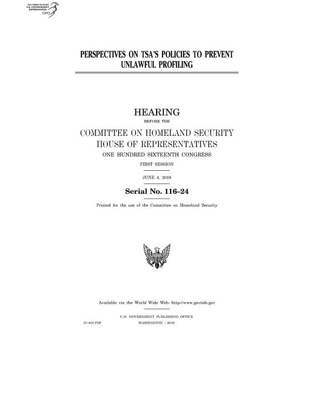 handle is hein.cbhear/fdsysawfa0001 and id is 1 raw text is: AUTHENTICATED
U.S. GOVERNMENT
INFORMATION
     Gp


PERSPECTIVES ON TSA'S POLICIES TO PREVENT

             UNLAWFUL PROFILING


                 HEARING
                    BEFORE THE


COMMITTEE ON HOMELAND SECURITY

     HOUSE OF REPRESENTATIVES

       ONE HUNDRED SIXTEENTH CONGRESS

                   FIRST SESSION


                   JUNE 4, 2019


              Serial No. 116-24


     Printed for the use of the Committee on Homeland Security


     Available via the World Wide Web: http://www.govinfo.gov


            U.S. GOVERNMENT PUBLISHING OFFICE
37-870 PDF       WASHINGTON : 2019


