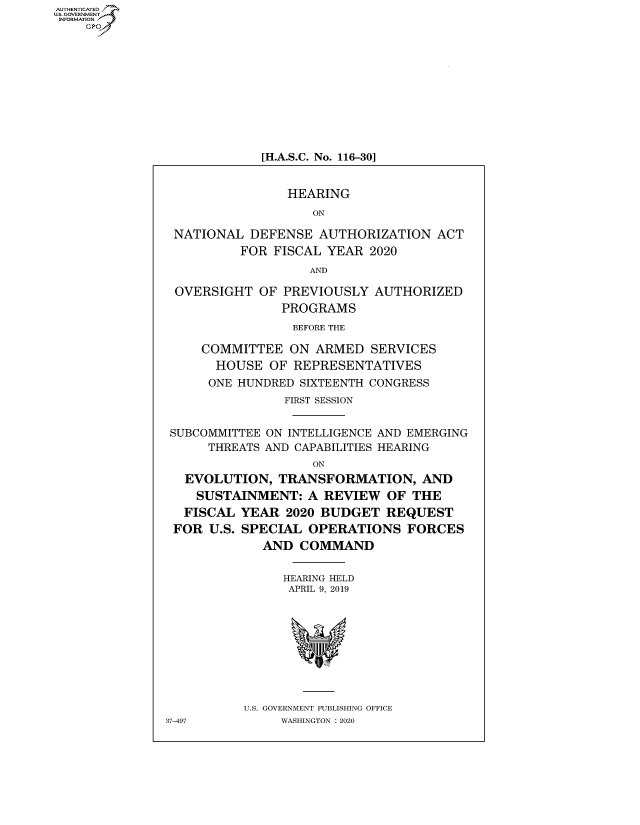 handle is hein.cbhear/fdsysawhq0001 and id is 1 raw text is: AUT-ENTICATED
US. GOVERNMENT
INFORMATION
    GP










                            [H.A.S.C. No. 116-30]


                               HEARING
                                   ON

                NATIONAL  DEFENSE  AUTHORIZATION   ACT
                         FOR FISCAL YEAR  2020
                                  AND

                OVERSIGHT  OF  PREVIOUSLY  AUTHORIZED
                              PROGRAMS
                                BEFORE THE

                    COMMITTEE  ON  ARMED  SERVICES
                      HOUSE  OF REPRESENTATIVES
                      ONE HUNDRED SIXTEENTH CONGRESS
                               FIRST SESSION


               SUBCOMMITTEE ON INTELLIGENCE AND EMERGING
                     THREATS AND CAPABILITIES HEARING
                                   ON
                 EVOLUTION,   TRANSFORMATION, AND
                   SUSTAINMENT:   A REVIEW  OF  THE
                 FISCAL  YEAR  2020 BUDGET  REQUEST
                 FOR U.S. SPECIAL OPERATIONS   FORCES
                            AND  COMMAND


                               HEARING HELD
                               APRIL 9, 2019









                         U.S. GOVERNMENT PUBLISHING OFFICE
               37-497         WASHINGTON : 2020


