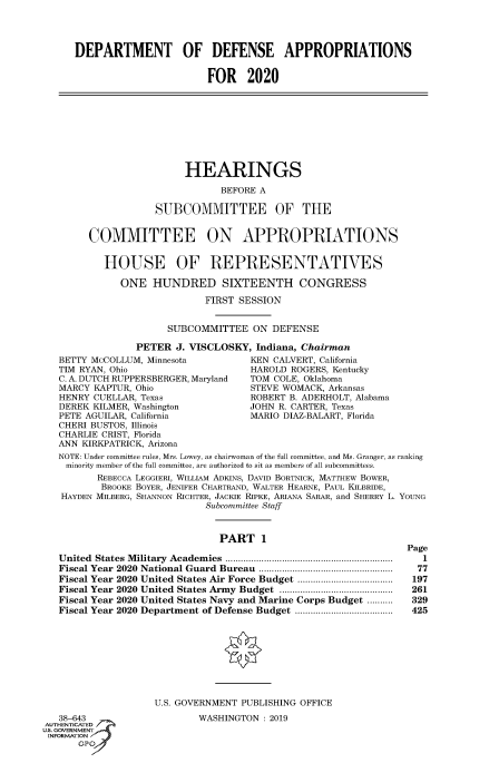 handle is hein.cbhear/fdsysawid0001 and id is 1 raw text is: 




     DEPARTMENT OF DEFENSE APPROPRIATIONS


                             FOR 2020









                         HEARINGS

                               BEFORE A

                    SUBCOMMITTEE OF THE


        COMMITTEE ON APPROPRIATIONS


          HOUSE OF REPRESENTATIVES

             ONE   HUNDRED SIXTEENTH CONGRESS

                            FIRST SESSION


                      SUBCOMMITTEE   ON DEFENSE

                PETER  J. VISCLOSKY, Indiana, Chairman
  BETTY McCOLLUM, Minnesota         KEN CALVERT, California
  TIM RYAN, Ohio                    HAROLD  ROGERS, Kentucky
  C. A. DUTCH RUPPERSBERGER, Maryland TOM COLE, Oklahoma
  MARCY  KAPTUR, Ohio                STEVE WOMACK, Arkansas
  HENRY  CUELLAR, Texas             ROBERT B. ADERHOLT, Alabama
  DEREK  KILMER, Washington         JOHN R. CARTER, Texas
  PETE AGUILAR, California          MARIO DIAZ-BALART, Florida
  CHERI BUSTOS, Illinois
  CHARLIE CRIST, Florida
  ANN  KIRKPATRICK, Arizona
  NOTE: Under committee rules, Mrs. Lowey, as chairwoman of the full committee, and Ms. Granger, as ranking
    minority member of the full committee, are authorized to sit as members of all subcommittees.
         REBECCA LEGGIERI, WILLIAM ADKINS, DAVID BORTNICK, MATTHEW BOWER,
         BROOKE BOYER, JENIFER CHARTHAND, WALTER HEARNE, PAUL KILBRIDE,
   HAYDEN MILBERG, SHANNON RICHTER, JACKIE RiPKE, ARIANA SARAR and SHERRY L. YOUNG
                            Subcommittee Staff


                               PART   1
                                                                Page
  United States Military Academies ...............................................
  Fiscal Year 2020 National Guard Bureau ........................................ 77
  Fiscal Year 2020 United States Air Force Budget ......................197
  Fiscal Year 2020 United States Army Budget .................................. 261
  Fiscal Year 2020 United States Navy and Marine Corps Budget    329mienM .  r a
  Fiscal Year 2020 Department of Defense Budget tsiasebroflsucm.......................425









                   U.S. GOVERNMENT PUBLISHING OFFICE
  38-643                   WASHINGTON   2019
AUTENiTE
INFORMATION'
            SucomtteStf


