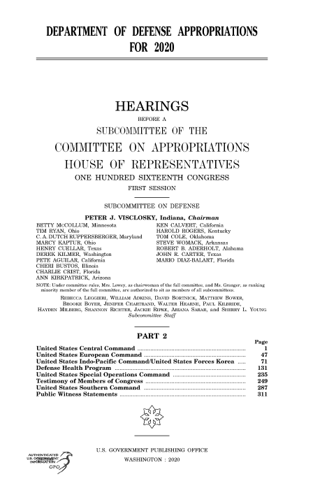 handle is hein.cbhear/fdsysawoo0001 and id is 1 raw text is: 




      DEPARTMENT OF DEFENSE APPROPRIATIONS


                             FOR 2020









                         HEARINGS

                               BEFORE A

                    SUBCOMMITTEE OF THE


        COMMITTEE ON APPROPRIATIONS


           HOUSE OF REPRESENTATIVES

              ONE  HUNDRED SIXTEENTH CONGRESS

                             FIRST SESSION


                      SUBCOMMITTEE   ON  DEFENSE

                PETER  J. VISCLOSKY,  Indiana, Chairman
   BETTY McCOLLUM, Minnesota         KEN CALVERT, California
   TIM RYAN, Ohio                    HAROLD ROGERS, Kentucky
   C. A. DUTCH RUPPERSBERGER, Maryland    TOM COLE, Oklahoma
   MARCY KAPTUR, Ohio                STEVE WOMACK, Arkansas
   HENRY CUELLAR, Texas              ROBERT B. ADERHOLT, Alabama
   DEREK KILMER, Washington          JOHN R. CARTER, Texas
   PETE AGUILAR, California          MARIO DIAZ-BALART, Florida
   CHERI BUSTOS, Illinois
   CHARLIE CRIST, Florida
   ANN KIRKPATRICK Arizona
   NOTE: Under committee rules, Mrs. Lowey, as chairwoman of the full committee, and Ms. Granger, as ranking
   minority member of the full committee, are authorized to sit as members of all subcommittees.
          REBECCA LEGGIERI, WILLIAM ADKINS, DAVID BORTNICK, MATTHEW BOWER,
          BROOKE BOYER, JENIFER CHARTRAND, WALTER HEARNE, PAUL KILBRIDE,
   HAYDEN MILBERG, SHANNON RICHTER, JACKIE RIPKE, ARIANA SARAR, and SHERRY L. YOUNG
                             Subcommittee Staff


                               PART   2
                                                                Page
   United States Central Command   .................................................................  1
   United States European Command ..............................................................  47
   United States Indo-Pacific Command/United States Forces Korea .....      71
   D efense H ealth  Program  .................................................................................  131
   United States Special Operations Command .............................................  235
   Testimony of M embers of Congress  ..............................................................  249
   United States Southern  Command ...............................................................  287
   Public W itness  Statem ents  ..............................................................................  311








                    U.S. GOVERNMENT PUBLISHING OFFICE
AUTHENTICATED
up  g                       WASHINGTON :2020



