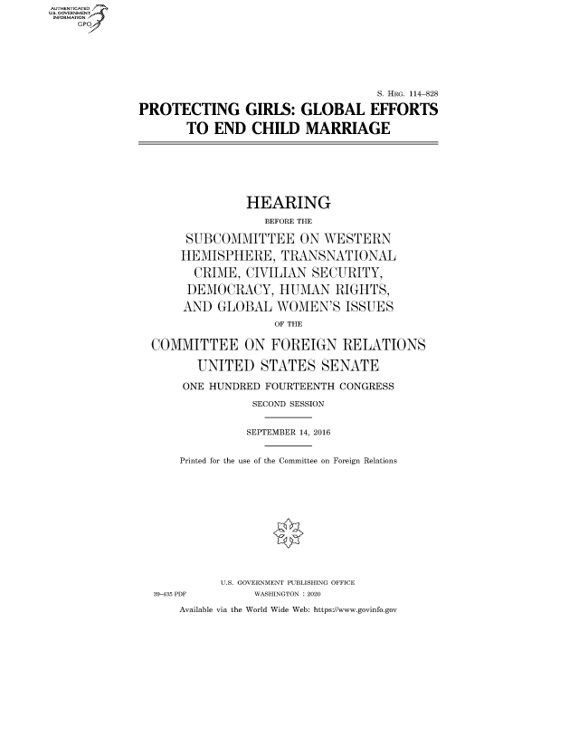 handle is hein.cbhear/fdsysawqb0001 and id is 1 raw text is: AUT-ENTICATED
US. GOVERNMENT
INFORMATION
    GP


                                    S. HRG. 114-828

PROTECTING GIRLS: GLOBAL EFFORTS

       TO  END   CHILD   MARRIAGE


              HEARING

                 BEFORE THE

     SUBCOMMITTEE ON WESTERN

     HEMISPHERE,   TRANSNATIONAL

     CRIME,   CIVILIAN  SECURITY,

     DEMOCRACY, HUMAN RIGHTS,

     AND  GLOBAL   WOMEN'S   ISSUES

                  OF THE


COMMITTEE ON FOREIGN RELATIONS

       UNITED   STATES SENATE

     ONE HUNDRED FOURTEENTH CONGRESS

               SECOND SESSION


               SEPTEMBER 14, 2016


    Printed for the use of the Committee on Foreign Relations


39-435 PDF


U.S. GOVERNMENT PUBLISHING OFFICE
     WASHINGTON : 2020


Available via the World Wide Web: https://www.govinfo.gov


