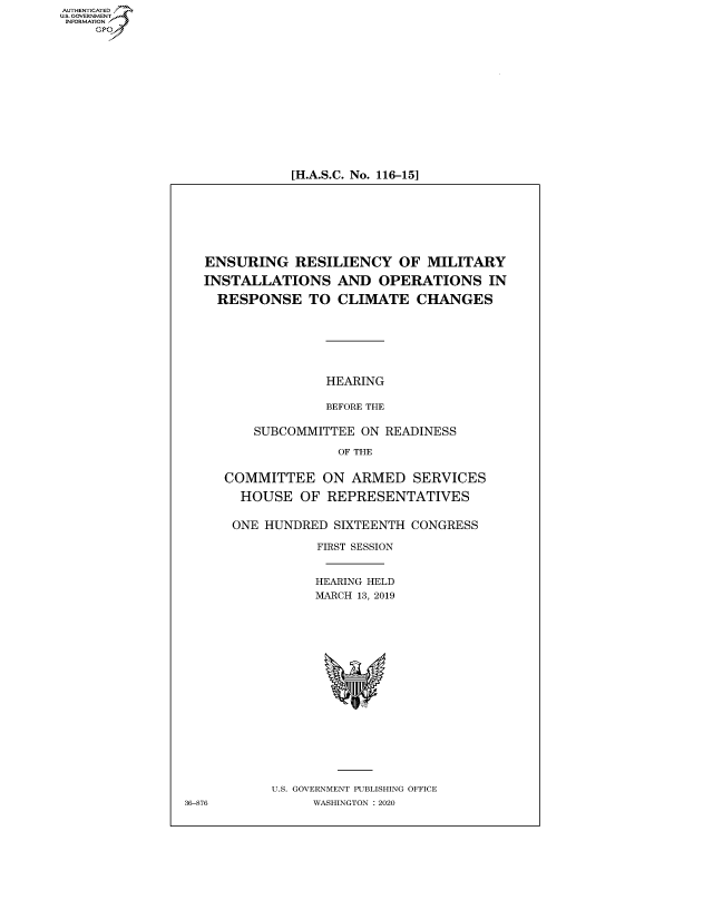 handle is hein.cbhear/fdsysawrm0001 and id is 1 raw text is: AUT-ENTICATED
US. GOVERNMENT
INFORMATION
     GP


[H.A.S.C. No. 116-15]


   ENSURING   RESILIENCY OF MILITARY

   INSTALLATIONS AND OPERATIONS IN

   RESPONSE TO CLIMATE CHANGES







                  HEARING

                  BEFORE THE

         SUBCOMMITTEE  ON READINESS

                    OF THE


     COMMITTEE ON ARMED SERVICES

       HOUSE   OF REPRESENTATIVES


       ONE HUNDRED SIXTEENTH CONGRESS

                 FIRST SESSION


                 HEARING HELD
                 MARCH 13, 2019


















           U.S. GOVERNMENT PUBLISHING OFFICE
36-876           WASHINGTON : 2020


