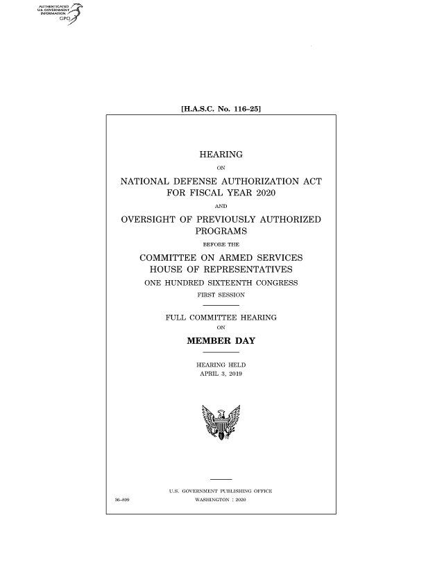 handle is hein.cbhear/fdsysawro0001 and id is 1 raw text is: AUT-ENTICATED
US. GOVERNMENT
INFORMATION
     GP













                              [H.A.S.C. No. 116-25]






                                  HEARING

                                     ON

                 NATIONAL   DEFENSE   AUTHORIZATION ACT

                           FOR  FISCAL YEAR   2020

                                     AND

                 OVERSIGHT OF PREVIOUSLY AUTHORIZED

                                 PROGRAMS

                                 BEFORE THE

                     COMMITTEE ON ARMED SERVICES

                       HOUSE   OF  REPRESENTATIVES

                       ONE HUNDRED SIXTEENTH CONGRESS

                                 FIRST SESSION


                           FULL COMMITTEE HEARING
                                     ON

                               MEMBER DAY


                                 HEARING HELD
                                 APRIL 3, 2019


















                           U.S. GOVERNMENT PUBLISHING OFFICE
                36-899           WASHINGTON : 2020


