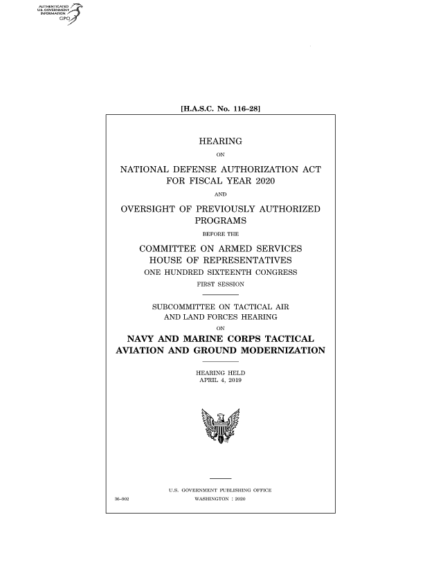 handle is hein.cbhear/fdsysawrp0001 and id is 1 raw text is: AUT-ENTICATED
US. GOVERNMENT
INFORMATION
    GP


[H.A.S.C. No. 116-28]


                 HEARING

                    ON

 NATIONAL   DEFENSE  AUTHORIZATION   ACT
          FOR  FISCAL YEAR  2020

                    AND

 OVERSIGHT   OF PREVIOUSLY   AUTHORIZED
                PROGRAMS

                  BEFORE THE

     COMMITTEE   ON  ARMED  SERVICES
       HOUSE  OF  REPRESENTATIVES
       ONE HUNDRED SIXTEENTH CONGRESS
                FIRST SESSION


        SUBCOMMITTEE ON TACTICAL AIR
          AND LAND FORCES HEARING
                    ON
  NAVY   AND  MARINE  CORPS   TACTICAL
AVIATION   AND  GROUND   MODERNIZATION


                HEARING HELD
                APRIL 4, 2019















           U.S. GOVERNMENT PUBLISHING OFFICE
36-902          WASHINGTON : 2020


