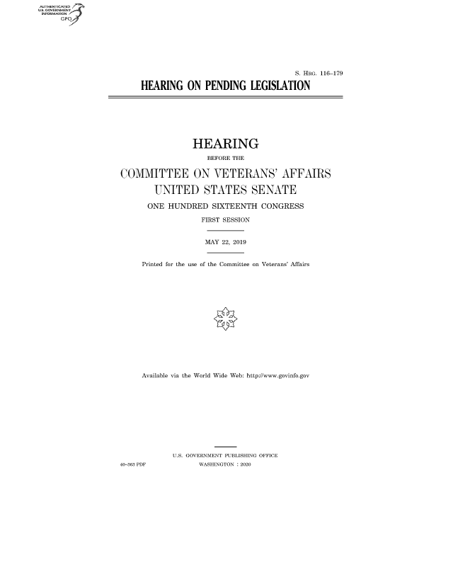 handle is hein.cbhear/fdsysawvs0001 and id is 1 raw text is: AUTHENTICATED
U.S. GOVERNMENT
INFORMATION
     Gp


                                    S. HRG. 116-179

HEARING ON PENDING LEGISLATION


                 HEARING

                     BEFORE THE


COMMITTEE ON VETERANS' AFFAIRS

        UNITED STATES SENATE

      ONE HUNDRED SIXTEENTH CONGRESS

                   FIRST SESSION


                   MAY 22, 2019


     Printed for the use of the Committee on Veterans' Affairs
















     Available via the World Wide Web: http://www.govinfo.gov











            U.S. GOVERNMENT PUBLISHING OFFICE
40-363 PDF         WASHINGTON : 2020


