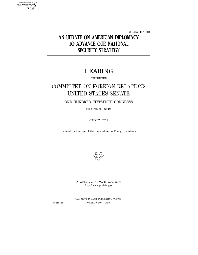 handle is hein.cbhear/fdsysawwi0001 and id is 1 raw text is: AUT-ENTICATED
US. GOVERNMENT
INFORMATION
     GP


                                    S. HRG. 115-802

AN  UPDATE   ON  AMERICAN DIPLOMACY

     TO  ADVANCE OUR NATIONAL

          SECURITY   STRATEGY


                 HEARING

                    BEFORE THE


COMMITTEE ON FOREIGN RELATIONS

        UNITED STATES SENATE

      ONE  HUNDRED   FIFTEENTH  CONGRESS

                  SECOND SESSION



                  JULY 25, 2018



     Printed for the use of the Committee on Foreign Relations

















             Available via the World Wide Web:
                 http://www.govinfo.gov




            U.S. GOVERNMENT PUBLISHING OFFICE
40-413 PDF        WASHINGTON : 2020


